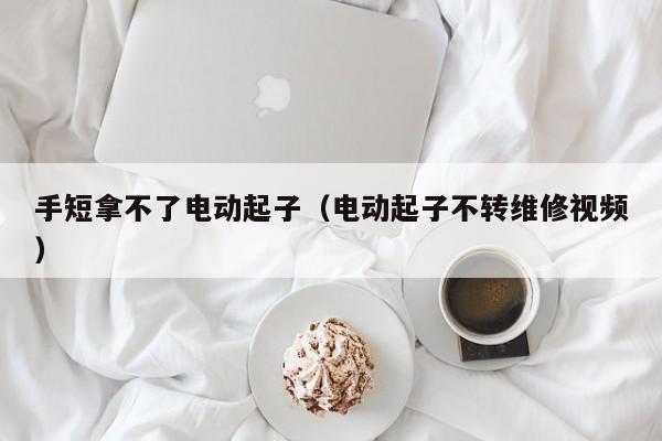 手短拿不了电动起子（电动起子不转维修视频）