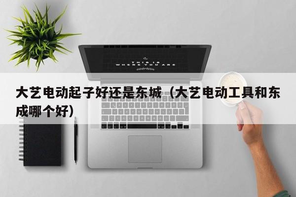 大艺电动起子好还是东城（大艺电动工具和东成哪个好）