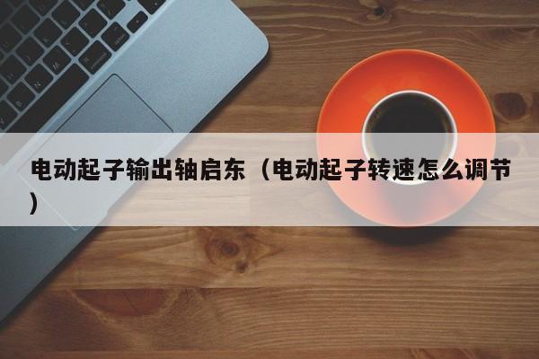 电动起子输出轴启东（电动起子转速怎么调节）