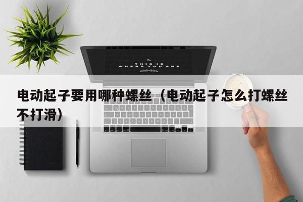 电动起子要用哪种螺丝（电动起子怎么打螺丝不打滑）